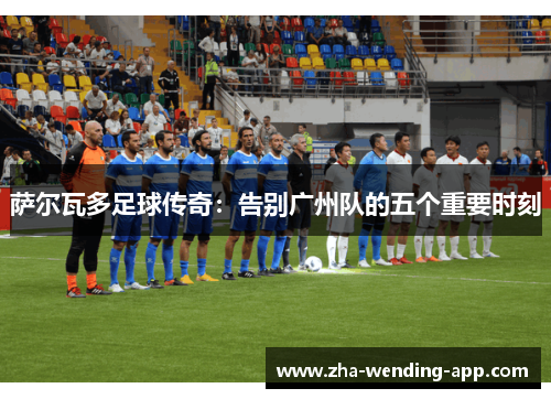 萨尔瓦多足球传奇：告别广州队的五个重要时刻