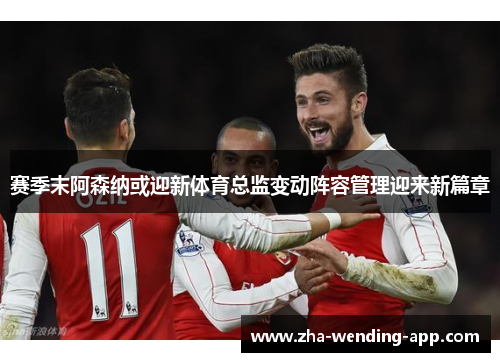 赛季末阿森纳或迎新体育总监变动阵容管理迎来新篇章