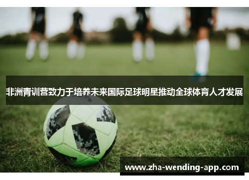 非洲青训营致力于培养未来国际足球明星推动全球体育人才发展