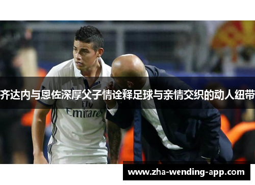齐达内与恩佐深厚父子情诠释足球与亲情交织的动人纽带